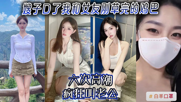 【嫂子乱伦】嫂子口了我和女友刚草完的鸡吧,六次高潮,疯狂叫老公!