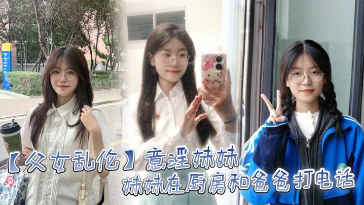 【父女乱伦】意淫妹妹,妹妹在厨房和爸爸打电话 趁机按在餐桌上奸淫 妙龄酮体小穴真嫩 火力输出干肿蜜穴